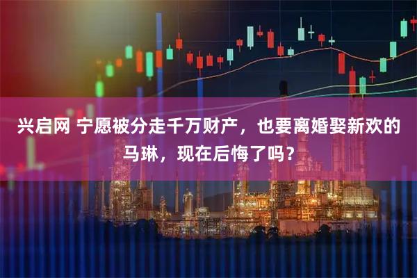 兴启网 宁愿被分走千万财产，也要离婚娶新欢的马琳，现在后悔了吗？