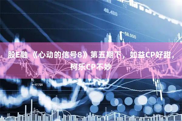 股E融 《心动的信号8》第五期下，如益CP好甜，柯乐CP不妙