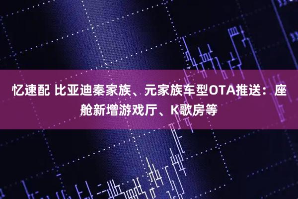忆速配 比亚迪秦家族、元家族车型OTA推送：座舱新增游戏厅、K歌房等