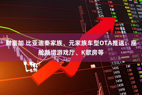 财富加 比亚迪秦家族、元家族车型OTA推送：座舱新增游戏厅、K歌房等