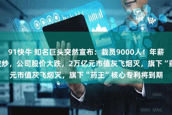 91快牛 知名巨头突然宣布：裁员9000人！年薪5000万元CEO此前被炒，公司股价大跌，2万亿元市值灰飞烟灭，旗下“药王”核心专利将到期