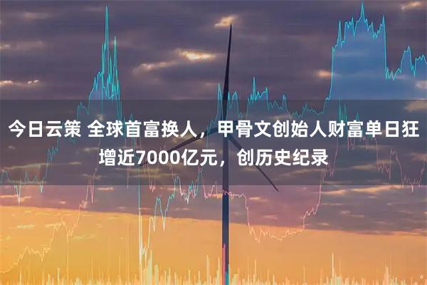 今日云策 全球首富换人，甲骨文创始人财富单日狂增近7000亿元，创历史纪录