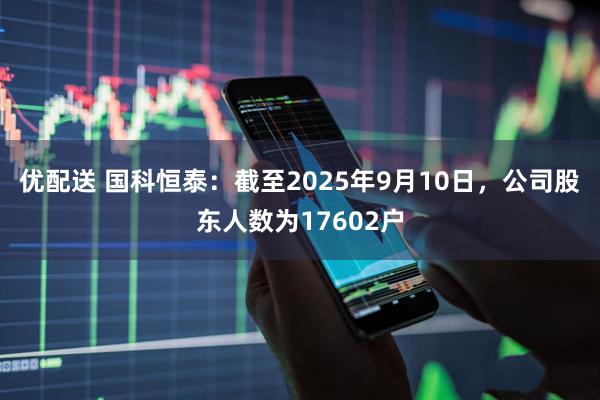 优配送 国科恒泰：截至2025年9月10日，公司股东人数为17602户