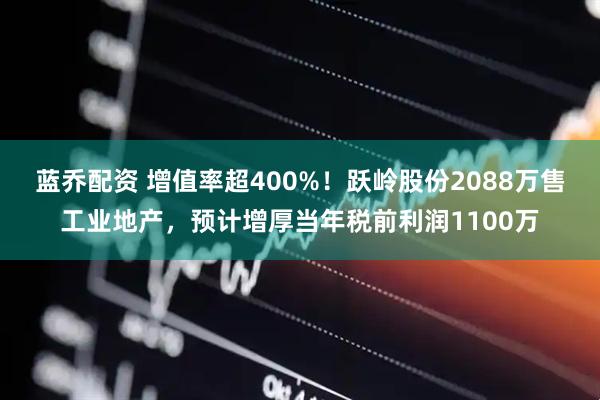 蓝乔配资 增值率超400%！跃岭股份2088万售工业地产，预计增厚当年税前利润1100万