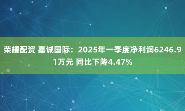 荣耀配资 嘉诚国际：2025年一季度净利润6246.91万元 同比下降4.47%