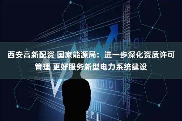 西安高新配资 国家能源局：进一步深化资质许可管理 更好服务新型电力系统建设