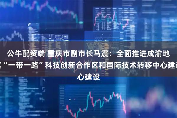 公牛配资端 重庆市副市长马震：全面推进成渝地区“一带一路”科技创新合作区和国际技术转移中心建设