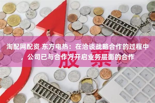 淘配网配资 东方电热：在洽谈战略合作的过程中，公司已与合作方开启业务层面的合作