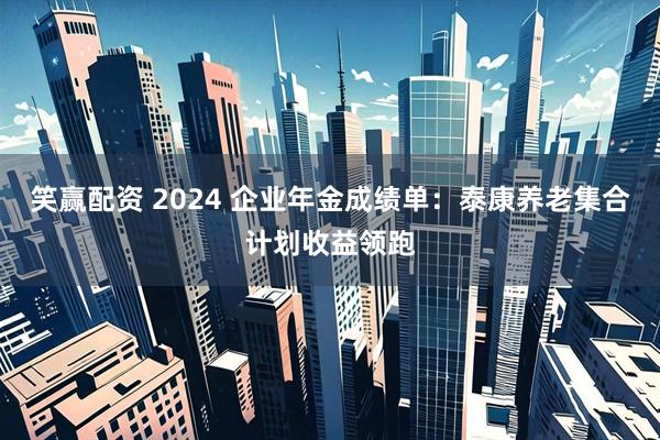 笑赢配资 2024 企业年金成绩单：泰康养老集合计划收益领跑