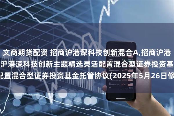 文商期货配资 招商沪港深科技创新混合A,招商沪港深科技创新混合C: 招商沪港深科技创新主题精选灵活配置混合型证券投资基金托管协议(2025年5月26日修订)