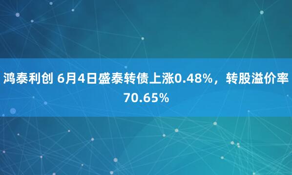 鸿泰利创 6月4日盛泰转债上涨0.48%，转股溢价率70.65%