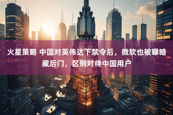 火星策略 中国对英伟达下禁令后，微软也被曝暗藏后门，区别对待中国用户