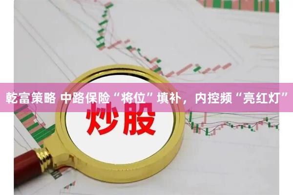 乾富策略 中路保险“将位”填补，内控频“亮红灯”
