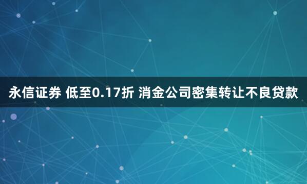 永信证券 低至0.17折 消金公司密集转让不良贷款