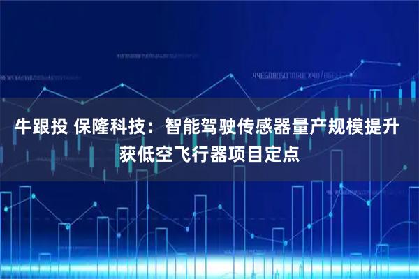 牛跟投 保隆科技：智能驾驶传感器量产规模提升 获低空飞行器项目定点