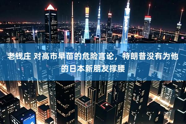老钱庄 对高市早苗的危险言论，特朗普没有为他的日本新朋友撑腰