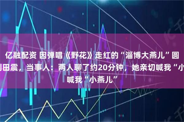 亿融配资 因弹唱《野花》走红的“淄博大燕儿”圆梦见到田震，当事人：两人聊了约20分钟，她亲切喊我“小燕儿”