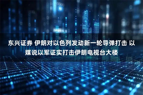 东兴证券 伊朗对以色列发动新一轮导弹打击 以媒说以军证实打击伊朗电视台大楼