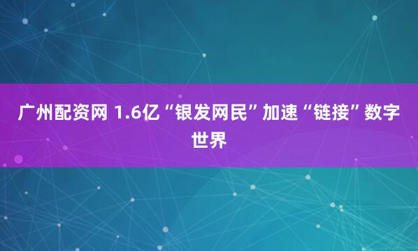 广州配资网 1.6亿“银发网民”加速“链接”数字世界