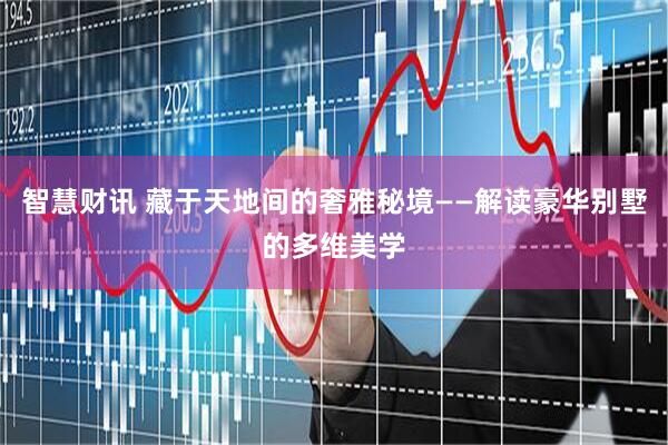 智慧财讯 藏于天地间的奢雅秘境——解读豪华别墅的多维美学