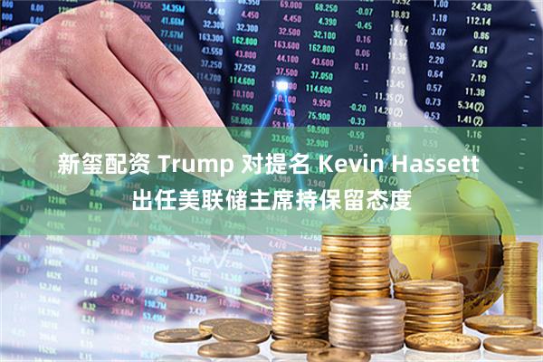 新玺配资 Trump 对提名 Kevin Hassett 出任美联储主席持保留态度