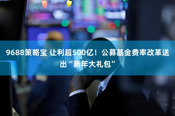 9688策略宝 让利超500亿！公募基金费率改革送出“新年大礼包”