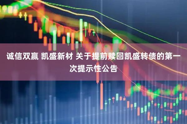 诚信双赢 凯盛新材 关于提前赎回凯盛转债的第一次提示性公告