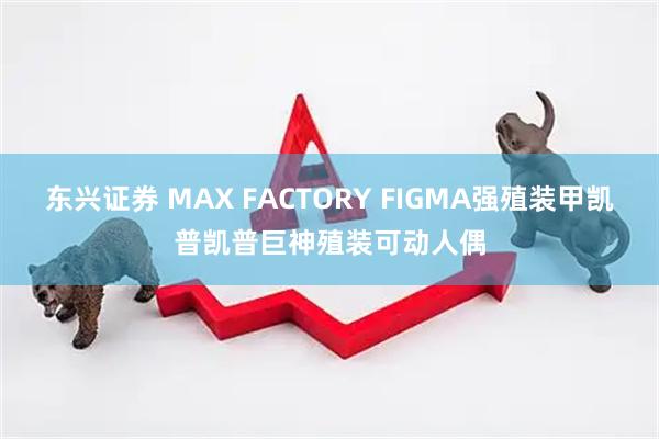 东兴证券 MAX FACTORY FIGMA强殖装甲凯普凯普巨神殖装可动人偶