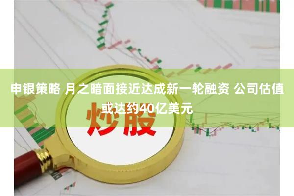 申银策略 月之暗面接近达成新一轮融资 公司估值或达约40亿美元