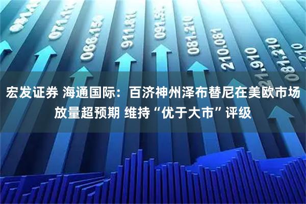 宏发证券 海通国际：百济神州泽布替尼在美欧市场放量超预期 维持“优于大市”评级