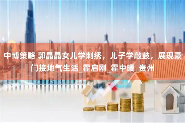 中博策略 郭晶晶女儿学刺绣，儿子学敲鼓，展现豪门接地气生活_霍启刚_霍中曦_贵州