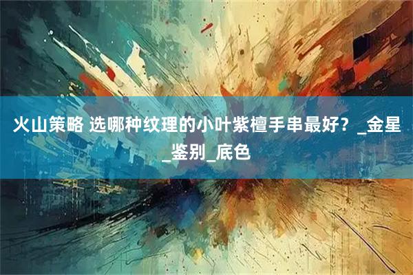 火山策略 选哪种纹理的小叶紫檀手串最好？_金星_鉴别_底色