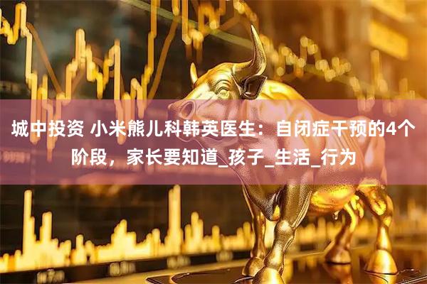 城中投资 小米熊儿科韩英医生：自闭症干预的4个阶段，家长要知道_孩子_生活_行为