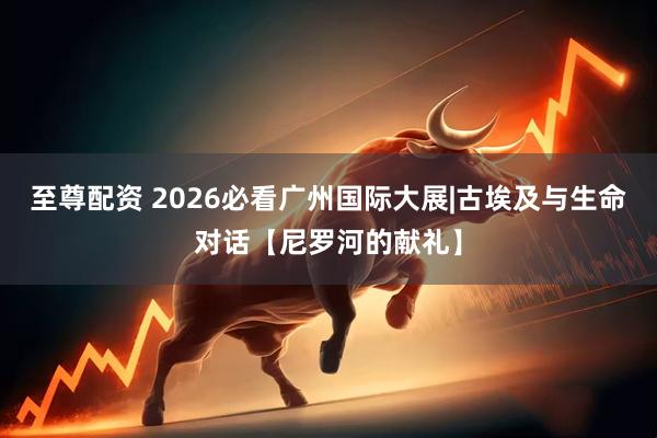 至尊配资 2026必看广州国际大展|古埃及与生命对话【尼罗河的献礼】