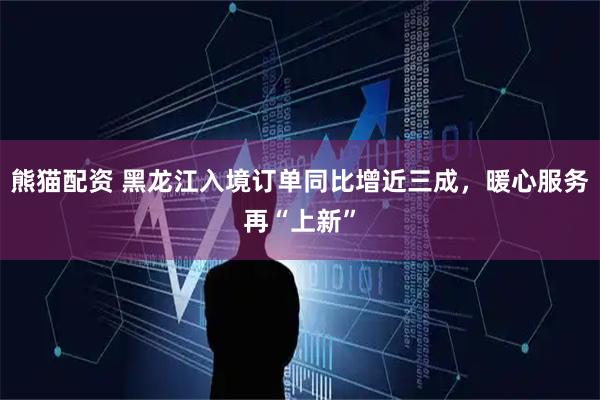 熊猫配资 黑龙江入境订单同比增近三成，暖心服务再“上新”